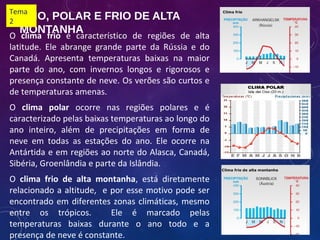 FRIO, POLAR E FRIO DE ALTA
MONTANHA
O clima frio é característico de regiões de alta
latitude. Ele abrange grande parte da Rússia e do
Canadá. Apresenta temperaturas baixas na maior
parte do ano, com invernos longos e rigorosos e
presença constante de neve. Os verões são curtos e
de temperaturas amenas.
O clima polar ocorre nas regiões polares e é
caracterizado pelas baixas temperaturas ao longo do
ano inteiro, além de precipitações em forma de
neve em todas as estações do ano. Ele ocorre na
Antártida e em regiões ao norte do Alasca, Canadá,
Sibéria, Groenlândia e parte da Islândia.
O clima frio de alta montanha, está diretamente
relacionado a altitude, e por esse motivo pode ser
encontrado em diferentes zonas climáticas, mesmo
entre os trópicos. Ele é marcado pelas
temperaturas baixas durante o ano todo e a
presença de neve é constante.
Tema
2
 