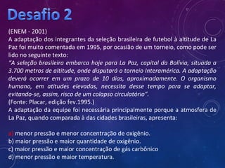 (ENEM - 2001)
A adaptação dos integrantes da seleção brasileira de futebol à altitude de La
Paz foi muito comentada em 1995, por ocasião de um torneio, como pode ser
lido no seguinte texto:
“A seleção brasileira embarca hoje para La Paz, capital da Bolívia, situada a
3.700 metros de altitude, onde disputará o torneio Interamérica. A adaptação
deverá ocorrer em um prazo de 10 dias, aproximadamente. O organismo
humano, em atitudes elevadas, necessita desse tempo para se adaptar,
evitando-se, assim, risco de um colapso circulatório”.
(Fonte: Placar, edição fev.1995.)
A adaptação da equipe foi necessária principalmente porque a atmosfera de
La Paz, quando comparada à das cidades brasileiras, apresenta:
a) menor pressão e menor concentração de oxigênio.
b) maior pressão e maior quantidade de oxigênio.
c) maior pressão e maior concentração de gás carbônico
d) menor pressão e maior temperatura.
 