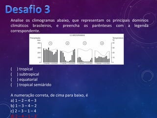 Analise os climogramas abaixo, que representam os principais domínios
climáticos brasileiros, e preencha os parênteses com a legenda
correspondente.
( ) tropical
( ) subtropical
( ) equatorial
( ) tropical semiárido
A numeração correta, de cima para baixo, é
a) 1 – 2 – 4 – 3
b) 1 – 3 – 4 – 2
c) 2 – 3 – 1 – 4
d) 2 – 4 – 1 – 3
 