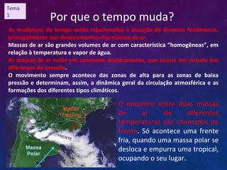 Por que o tempo muda?
As mudanças do tempo estão relacionadas à atuação de diversos fenômenos,
principalmente aos deslocamentos das massas de ar.
Massas de ar são grandes volumes de ar com característica “homogêneas”, em
relação à temperatura e vapor de água.
As massas de ar estão em constante deslocamento, que ocorre em virtude das
diferenças de pressão.
O movimento sempre acontece das zonas de alta para as zonas de baixa
pressão e determinam, assim, a dinâmica geral da circulação atmosférica e as
formações dos diferentes tipos climáticos.
O encontro entre duas massas
de ar de diferentes
temperaturas são chamadas de
frente. Só acontece uma frente
fria, quando uma massa polar se
desloca e empurra uma tropical,
ocupando o seu lugar.
Tema
1
 