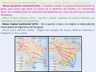 - Massa equatorial atlântica (mEa) – Origina-se no oceano Atlântico. É quente e úmida.
- Massa equatorial continental (mEc) – É quente e úmida. É a única continental úmida no
globo, pois, como regra geral, as massas de ar oceânicas são úmidas e as continentais
secas. Sua umidade pode ser explicada principalmente por causa da presença da floresta
Amazônica.
- Massa Tropical atlântica (mTa) – Quente e úmida, originária do oceano Atlântico nas
imediações do trópico de Capricórnio.
- Massa tropical continental (mTc) – Ela é quente e seca e se origina na depressão do
Chaco (parte da Argentina e do Paraguai).
- Massa polar atlântica (mPa) – Origina nas porções do oceano Atlântico próximas a
Patagônia. É fria e úmida.
-
 
