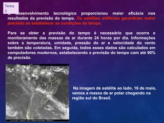 O desenvolvimento tecnológico proporcionou maior eficácia nos
resultados da previsão do tempo. Os satélites artificiais garantiram maior
precisão ao estabelecer as condições do tempo.
Para se obter a previsão do tempo é necessário que ocorra o
monitoramento das massas de ar durante 24 horas por dia. Informações
sobre a temperatura, umidade, pressão do ar e velocidade do vento
também são coletadas. Em seguida, todos esses dados são calculados em
computadores modernos, estabelecendo a previsão do tempo com até 90%
de precisão.
Na imagem de satélite ao lado, 16 de maio,
vemos a massa de ar polar chegando na
região sul do Brasil.
Tema
1
 