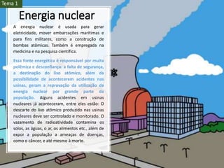 Energia nuclear
A energia nuclear é usada para gerar
eletricidade, mover embarcações marítimas e
para fins militares, como a construção de
bombas atômicas. Também é empregada na
medicina e na pesquisa científica.
Essa fonte energética é responsável por muita
polêmica e desconfiança: a falta de segurança,
a destinação do lixo atômico, além da
possibilidade de acontecerem acidentes nas
usinas, geram a reprovação da utilização da
energia nuclear por grande parte da
população. Alguns acidentes em usinas
nucleares já aconteceram, entre eles estão: O
descarte do lixo atômico produzido nas usinas
nucleares deve ser controlado e monitorado. O
vazamento de radioatividade contamina os
solos, as águas, o ar, os alimentos etc., além de
expor a população a ameaças de doenças,
como o câncer, e até mesmo à morte.
Tema 1
 