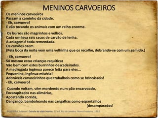 MENINOS CARVOEIROS
Os meninos carvoeiros
Passam a caminho da cidade.
- Eh, carvoero!
E vão tocando os animais com um relho enorme.
Os burros são magrinhos e velhos.
Cada um leva seis sacos de carvão de lenha.
A aniagem é toda remendada.
Os carvões caem.
(Pela boca da noite vem uma velhinha que os recolhe, dobrando-se com um gemido.)
- Eh, carvoero!
Só mesmo estas crianças raquíticas
Vão bem com estes burrinhos descadeirados.
A madrugada ingênua parece feita para eles...
Pequenina, ingênua miséria!
Adoráveis carvoeirinhos que trabalheis como se brincásseis!
- Eh, carvoero!
Quando voltam, vêm mordendo num pão encarvoado,
Encarapitados nas alimárias,
Apostando corrida,
Dançando, bamboleando nas cangalhas como espantalhos
[desamparados!
BANDEIRA, Manuel. Estrela da vida inteira. 25 ed. Rio de Janeiro: Nova Fronteira, 1993.
 