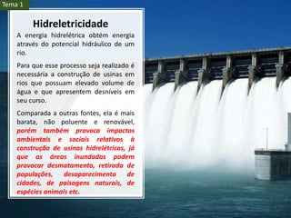 A energia hidrelétrica obtém energia
através do potencial hidráulico de um
rio.
Para que esse processo seja realizado é
necessária a construção de usinas em
rios que possuam elevado volume de
água e que apresentem desníveis em
seu curso.
Comparada a outras fontes, ela é mais
barata, não poluente e renovável,
porém também provoca impactos
ambientais e sociais relativos à
construção de usinas hidrelétricas, já
que as áreas inundadas podem
provocar desmatamento, retirada de
populações, desaparecimento de
cidades, de paisagens naturais, de
espécies animais etc.
Hidreletricidade
Tema 1
 