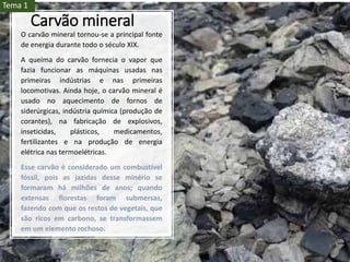 Carvão mineral
O carvão mineral tornou-se a principal fonte
de energia durante todo o século XIX.
A queima do carvão fornecia o vapor que
fazia funcionar as máquinas usadas nas
primeiras indústrias e nas primeiras
locomotivas. Ainda hoje, o carvão mineral é
usado no aquecimento de fornos de
siderúrgicas, indústria química (produção de
corantes), na fabricação de explosivos,
inseticidas, plásticos, medicamentos,
fertilizantes e na produção de energia
elétrica nas termoelétricas.
Esse carvão é considerado um combustível
fóssil, pois as jazidas desse minério se
formaram há milhões de anos; quando
extensas florestas foram submersas,
fazendo com que os restos de vegetais, que
são ricos em carbono, se transformassem
em um elemento rochoso.
Tema 1
 