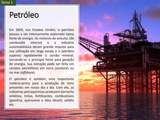 Petróleo
Em 1859, nos Estados Unidos, o petróleo
passou a ser intensamente explorado como
fonte de energia. Os motores de veículos (de
combustão interna) e a indústria
automobilística deram grande impulso para
sua utilização em larga escala e o petróleo
superou rapidamente o carvão mineral,
tornando-se a principal fonte para geração
de energia. Sua extração pode ser feita em
campos petrolíferos em terra (onshore) ou
no mar (offshore).
O petróleo é também uma importante
matéria-prima para a produção de itens
presentes em nosso dia a dia. Com ele, as
indústrias petroquímicas produzem borracha
sintética, tintas, fertilizantes, combustíveis
(gasolina, querosene e óleo diesel), asfalto
etc.
Tema 1
 