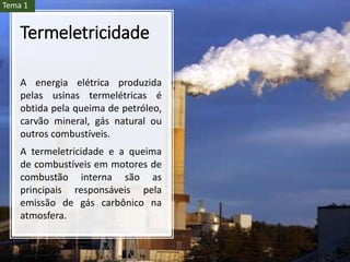 Termeletricidade
A energia elétrica produzida
pelas usinas termelétricas é
obtida pela queima de petróleo,
carvão mineral, gás natural ou
outros combustíveis.
A termeletricidade e a queima
de combustíveis em motores de
combustão interna são as
principais responsáveis pela
emissão de gás carbônico na
atmosfera.
Tema 1
 