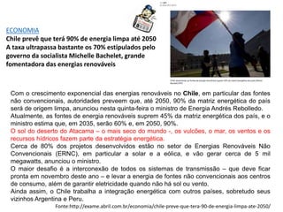 ECONOMIA
Chile prevê que terá 90% de energia limpa até 2050
A taxa ultrapassa bastante os 70% estipulados pelo
governo da socialista Michelle Bachelet, grande
fomentadora das energias renováveis
Com o crescimento exponencial das energias renováveis no Chile, em particular das fontes
não convencionais, autoridades preveem que, até 2050, 90% da matriz energética do país
será de origem limpa, anunciou nesta quinta-feira o ministro de Energia Andrés Rebolledo.
Atualmente, as fontes de energia renováveis suprem 45% da matriz energética dos país, e o
ministro estima que, em 2035, serão 60% e, em 2050, 90%.
O sol do deserto do Atacama – o mais seco do mundo -, os vulcões, o mar, os ventos e os
recursos hídricos fazem parte da estratégia energética.
Cerca de 80% dos projetos desenvolvidos estão no setor de Energias Renováveis Não
Convencionais (ERNC), em particular a solar e a eólica, e vão gerar cerca de 5 mil
megawatts, anunciou o ministro.
O maior desafio é a interconexão de todos os sistemas de transmissão – que deve ficar
pronta em novembro deste ano – e levar a energia de fontes não convencionais aos centros
de consumo, além de garantir eletricidade quando não há sol ou vento.
Ainda assim, o Chile trabalha a integração energética com outros países, sobretudo seus
vizinhos Argentina e Peru.
Fonte:http://exame.abril.com.br/economia/chile-preve-que-tera-90-de-energia-limpa-ate-2050/
 
