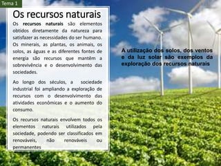 Os recursos naturais
Os recursos naturais são elementos
obtidos diretamente da natureza para
satisfazer as necessidades do ser humano.
Os minerais, as plantas, os animais, os
solos, as águas e as diferentes fontes de
energia são recursos que mantêm a
sobrevivência e o desenvolvimento das
sociedades.
Ao longo dos séculos, a sociedade
industrial foi ampliando a exploração de
recursos com o desenvolvimento das
atividades econômicas e o aumento do
consumo.
Os recursos naturais envolvem todos os
elementos naturais utilizados pela
sociedade, podendo ser classificados em
renováveis, não renováveis ou
permanentes
A utilização dos solos, dos ventos
e da luz solar são exemplos da
exploração dos recursos naturais
Tema 1
 