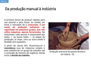 Da produção manual à indústria
A primeira forma de produzir objetos para
uso pessoal e para trocar ou vender em
feiras e mercados foi o artesanato. É um
modo de produção individual, ou
organizado em pequenos grupos, que não
utiliza máquinas, apenas ferramentas. No
artesanato, cada pessoa é responsável por
todas — ou quase todas — as etapas da
produção; às vezes, uma ou outra tarefa é
dividida com ajudantes.
A partir do século XVI, disseminou-se a
manufatura (uso de máquinas simples e
pelo trabalho de um grupo de artesãos sob
o comando de homens de negócio), dando
início à divisão do trabalho.
Tema 3
Produção artesanal da panela de barro
em Vitória - ES
 
