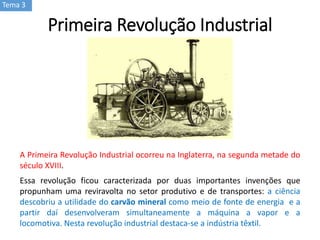 Tema 3
A Primeira Revolução Industrial ocorreu na Inglaterra, na segunda metade do
século XVIII.
Essa revolução ficou caracterizada por duas importantes invenções que
propunham uma reviravolta no setor produtivo e de transportes: a ciência
descobriu a utilidade do carvão mineral como meio de fonte de energia e a
partir daí desenvolveram simultaneamente a máquina a vapor e a
locomotiva. Nesta revolução industrial destaca-se a indústria têxtil.
Primeira Revolução Industrial
 
