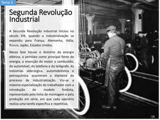 Segunda Revolução
Industrial
A Secunda Revolução Industrial iniciou no
século XIX, quando a industrialização se
expandiu para França, Alemanha, Itália,
Rússia, Japão, Estados Unidos.
Nessa fase houve o domínio da energia
elétrica, o petróleo como principal fonte de
energia, a invenção do motor a combustão,
do automóvel, do telefone e do telégrafo. As
indústrias siderúrgica, automobilística e
petroquímica assumiram a dianteira do
processo de industrialização. Viu-se a
máxima especialização do trabalhador com a
introdução do modelo fordista,
representado pela linha de montagem e pela
produção em série, em que cada operário
realiza uma tarefa específica e repetitiva.
Tema 3
 