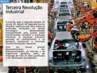 Terceira Revolução
Industrial
O mundo, após a segunda metade do
século XX, depois da Segunda Guerra
Mundial, ingressou em uma etapa de
profundas evoluções no campo
tecnológico desencadeada
principalmente pela junção entre
conhecimento científico e produção
industrial. O processo industrial
pautado no conhecimento e na
pesquisa caracteriza a chamada
Terceira Revolução Industrial.
Com ela, houve grande
desenvolvimento das
telecomunicações, da internet e da
engenharia genética, além do
emprego de mão de obra qualificada
e da robotização da produção.
Tema 3
 
