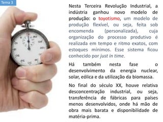 Nesta Terceira Revolução Industrial, a
indústria ganhou novo modelo de
produção: o toyotismo, um modelo de
produção flexível, ou seja, feita sob
encomenda (personalizada), cuja
organização do processo produtivo é
realizada em tempo e ritmo exatos, com
estoques mínimos. Esse sistema ficou
conhecido por just in time.
Há também nesta fase o
desenvolvimento da energia nuclear,
solar, eólica e da utilização da biomassa.
No final do século XX, houve relativa
desconcentração industrial, ou seja,
transferência de fábricas para países
menos desenvolvidos, onde há mão de
obra mais barata e disponibilidade de
matéria-prima.
Tema 3
 