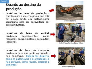 Quanto ao destino da
produção
• indústrias de bens de produção -
transformam a matéria-prima que está
em estado bruto em matéria-prima
secundária para ser aproveitada por
outras indústrias.
• indústrias de bens de capital:
produzem equipamentos, como
máquinas, peças e motores, para outras
indústrias.
• indústrias de bens de consumo:
produzem bens que serão consumidos
pela população. Podem ser duráveis,
como os automóveis e as geladeiras, e
não duráveis, como roupas, calçados e
alimentos
Indústria de laminação de vidros.
Fábrica de fogões
Minério de Ferro
Tema 3
 