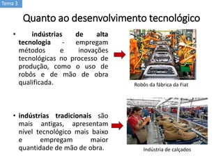 Quanto ao desenvolvimento tecnológico
• indústrias de alta
tecnologia - empregam
métodos e inovações
tecnológicas no processo de
produção, como o uso de
robôs e de mão de obra
qualificada.
• indústrias tradicionais são
mais antigas, apresentam
nível tecnológico mais baixo
e empregam maior
quantidade de mão de obra.
Robôs da fábrica da Fiat
Indústria de calçados
Tema 3
 