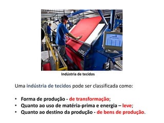 Indústria de tecidos
Uma indústria de tecidos pode ser classificada como:
• Forma de produção - de transformação;
• Quanto ao uso de matéria-prima e energia – leve;
• Quanto ao destino da produção - de bens de produção.
 