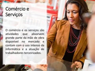 Comércio e
Serviços
O comércio e os serviços são
atividades que absorvem
grande parte da mão de obra
disponível no mercado e
contam com o uso intenso da
informática e a atuação de
trabalhadores terceirizados.
 