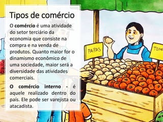 Tipos de comércio
O comércio é uma atividade
do setor terciário da
economia que consiste na
compra e na venda de
produtos. Quanto maior for o
dinamismo econômico de
uma sociedade, maior será a
diversidade das atividades
comerciais.
O comércio interno - é
aquele realizado dentro do
país. Ele pode ser varejista ou
atacadista.
 