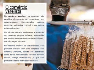 O comércio
varejista
No comércio varejista, os produtos são
vendidos diretamente ao consumidor, por
supermercados, hipermercados, centros
comerciais (shopping centers) e por outros
estabelecimentos.
Nas últimas décadas verificou-se a expansão
do comércio varejista informal, constituído
por vendedores estabelecidos ou ambulantes,
que não pagam impostos.
No trabalho informal os trabalhadores não
possuem vínculos com uma empresa, não
obtendo, portanto, direito aos benefícios
como férias remuneradas, décimo terceiro
salário, licença maternidade, já que não
possuem carteira de trabalho assinada.
 