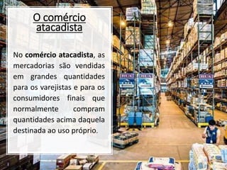 O comércio
atacadista
No comércio atacadista, as
mercadorias são vendidas
em grandes quantidades
para os varejistas e para os
consumidores finais que
normalmente compram
quantidades acima daquela
destinada ao uso próprio.
 