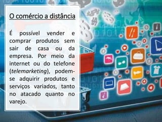 O comércio a distância
É possível vender e
comprar produtos sem
sair de casa ou da
empresa. Por meio da
internet ou do telefone
(telemarketing), podem-
se adquirir produtos e
serviços variados, tanto
no atacado quanto no
varejo.
 