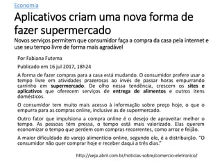 Economia
Aplicativos criam uma nova forma de
fazer supermercado
Novos serviços permitem que consumidor faça a compra da casa pela internet e
use seu tempo livre de forma mais agradável
Por Fabiana Futema
Publicado em 16 jul 2017, 18h24
A forma de fazer compras para a casa está mudando. O consumidor prefere usar o
tempo livre em atividades prazerosas ao invés de passar horas empurrando
carrinho em supermercado. De olho nessa tendência, crescem os sites e
aplicativos que oferecem serviços de entrega de alimentos e outros itens
domésticos.
O consumidor tem muito mais acesso à informação sobre preço hoje, o que o
empurra para as compras online, inclusive as de supermercado.
Outro fator que impulsiona a compra online é o desejo de aproveitar melhor o
tempo. As pessoas têm pressa, o tempo está mais valorizado. Elas querem
economizar o tempo que perdem com compras recorrentes, como arroz e feijão.
A maior dificuldade do varejo alimentício online, segundo ele, é a distribuição. “O
consumidor não quer comprar hoje e receber daqui a três dias.”
http://veja.abril.com.br/noticias-sobre/comercio-eletronico/
 