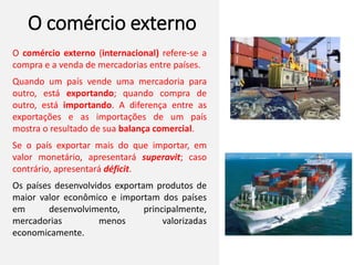 O comércio externo
O comércio externo (internacional) refere-se a
compra e a venda de mercadorias entre países.
Quando um país vende uma mercadoria para
outro, está exportando; quando compra de
outro, está importando. A diferença entre as
exportações e as importações de um país
mostra o resultado de sua balança comercial.
Se o país exportar mais do que importar, em
valor monetário, apresentará superavit; caso
contrário, apresentará déficit.
Os países desenvolvidos exportam produtos de
maior valor econômico e importam dos países
em desenvolvimento, principalmente,
mercadorias menos valorizadas
economicamente.
 