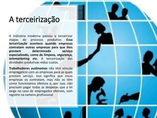 A terceirização
A indústria moderna passou a terceirizar
etapas do processo produtivo. Essa
terceirização acontece quando empresas
contratam outras empresas para que lhes
prestem determinado serviço
especializado, como de limpeza, segurança,
telemarketing etc. A terceirização das
atividades produtivas reduz custos.
Trabalhadores autônomos não têm vínculo
empregatício com as empresas para as quais
prestam serviço. Isso significa que essas
empresas os contratam, mas não os têm
como funcionários efetivos e, por isso, não
precisam pagar todas as despesas que a lei
exige no caso de empregados efetivos, com
registro na carteira profissional
 