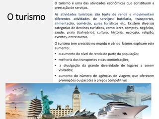 O turismo
O turismo é uma das atividades econômicas que constituem a
prestação de serviços.
As atividades turísticas são fonte de renda e movimentam
diferentes atividades de serviços: hotelaria, transportes,
alimentação, comércio, guias turísticos etc. Existem diversas
categorias de destinos turísticos, como lazer, compras, negócios,
saúde, praia (balneário), cultura, história, ecologia, religião,
eventos, entre outras.
O turismo tem crescido no mundo e vários fatores explicam este
aumento:
• o aumento do nível de renda de parte da população;
• melhoria dos transportes e das comunicações;
• a divulgação da grande diversidade de lugares a serem
visitados;
• aumento do número de agências de viagem, que oferecem
promoções ou pacotes a preços competitivos.
 