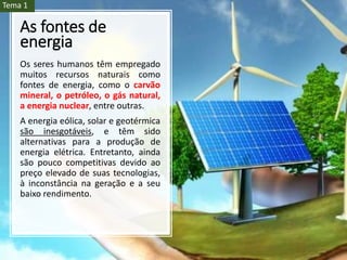 As fontes de
energia
Os seres humanos têm empregado
muitos recursos naturais como
fontes de energia, como o carvão
mineral, o petróleo, o gás natural,
a energia nuclear, entre outras.
A energia eólica, solar e geotérmica
são inesgotáveis, e têm sido
alternativas para a produção de
energia elétrica. Entretanto, ainda
são pouco competitivas devido ao
preço elevado de suas tecnologias,
à inconstância na geração e a seu
baixo rendimento.
Tema 1
 