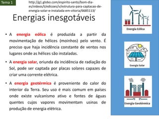 Energias inesgotáveis
• A energia eólica é produzida a partir da
movimentação de hélices (moinhos) pelo vento. É
preciso que haja incidência constante de ventos nos
lugares onde as hélices são instaladas.
• A energia solar, oriunda da incidência de radiação do
Sol, pode ser captada por placas solares capazes de
criar uma corrente elétrica.
• A energia geotérmica é proveniente do calor do
interior da Terra. Seu uso é mais comum em países
onde existe vulcanismo ativo e fontes de águas
quentes cujos vapores movimentam usinas de
produção de energia elétrica.
Tema 1 http://g1.globo.com/espirito-santo/bom-dia-
es/videos/t/edicoes/v/estrutura-para-captacao-de-
energia-solar-e-instalada-em-vitoria/6685113/
 