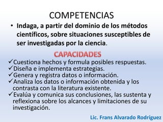 COMPETENCIAS
• Indaga, a partir del dominio de los métodos
científicos, sobre situaciones susceptibles de
ser investigadas por la ciencia.
Cuestiona hechos y formula posibles respuestas.
Diseña e implementa estrategias.
Genera y registra datos o información.
Analiza los datos o información obtenida y los
contrasta con la literatura existente.
Evalúa y comunica sus conclusiones, las sustenta y
reflexiona sobre los alcances y limitaciones de su
investigación.
Lic. Frans Alvarado Rodríguez
 