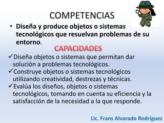 COMPETENCIAS
• Diseña y produce objetos o sistemas
tecnológicos que resuelvan problemas de su
entorno.
Diseña objetos o sistemas que permitan dar
solución a problemas tecnológicos.
Construye objetos o sistemas tecnológicos
utilizando creatividad, destrezas y técnicas.
Evalúa los diseños, objetos o sistemas
tecnológicos, tomando en cuenta su eficiencia y la
satisfacción de la necesidad a la que responde.
Lic. Frans Alvarado Rodríguez
 