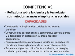 COMPETENCIAS
• Reflexiona sobre la ciencia y la tecnología,
sus métodos, avances e implicancias sociales
Comprende las implicancias sociales de los avances
científicos.
Construye una posición crítica y comprensiva sobre la ciencia
y la tecnología en diálogo con su propia realidad
sociocultural.
Formula conclusiones prácticas en función del impacto de la
ciencia y la tecnología a favor de un desarrollo sostenible.
Sustenta una postura crítica frente a la ciencia, tecnología y
sociedad y el manejo instrumental de los recursos naturales
Lic. Frans Alvarado Rodríguez
 