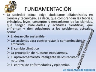 FUNDAMENTACIÓN
• La sociedad actual exige ciudadanos alfabetizados en
ciencia y tecnología, es decir, que comprendan las teorías,
principios, leyes, conceptos y mecanismos de las ciencias,
que tengan habilidades y actitudes científicas, que
enfrenten y den soluciones a los problemas actuales,
como:
 El desarrollo sostenible.
 Las acciones para contrarrestar la contaminación
ambiental.
 El cambio climático
 La protección de nuestros ecosistemas.
 El aprovechamiento inteligente de los recursos
naturales.
 El control de enfermedades y epidemias.
Lic. Frans Alvarado Rodríguez
 