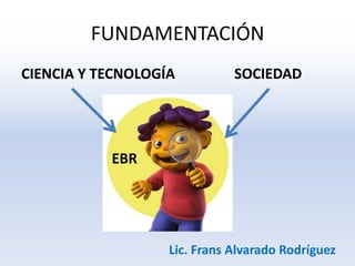 FUNDAMENTACIÓN
CIENCIA Y TECNOLOGÍA SOCIEDAD
EBR
Lic. Frans Alvarado Rodríguez
 