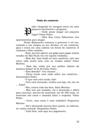 12
Visão do comércio
edro chegando no Jaraguá entra em uma
pequena lanchonete e pergunta:
- Onde posso alugar um pequeno
lugar? Falou Pedro.
- Olha Rua Carlo Pallavicino tem
apartamentos para alugar.
Então Malasartes começou a procurar a tal rua,
subindo a rua chegou ao seu destino, vê um comércio,
para e senta em uma cadeira em frente do comércio. E
começou a falar sozinho.
- Bom, preciso aplicar um golpe para pagar minha
estadia em São Paulo vou ver aquela vendinha.
- Bom dia, bem-vindo ao meu comércio, este ano
estou indo muito bem com as vendas sabia? Falou
Martins.
- Bom dia, sabia que sou melhor vidente da
América Sabia? Ai Ai Ai! Falou Pedro.
- Está doendo? Vou chamar ...
- Estou tendo uma visão sobre seu comércio…
Interrompeu Pedro
- O que você está vendo, fale!
- Você está chorando, vendeu sua loja, ela, ela vai
… Falir!!
- Não, estava indo tão bem. falou Martins.
- Mas tem um trabalho, ele é demorado e difícil
para executar, preciso de materiais, me dê 300 reais, os
materiais são caros e amanhã darei a resposta. Falou
Pedro.
- Certo, mas como é esse trabalho? Perguntou
Martins
- Ah! é demorado preciso ficar quieto, no silêncio,
ter visões entende. Respondeu Pedro.
- Tudo bem, está aqui seu pagamento.
P
 