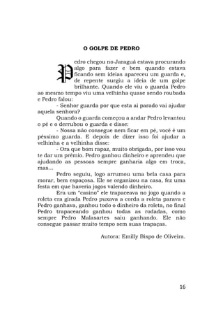 16
O GOLPE DE PEDRO
edro chegou no Jaraguá estava procurando
algo para fazer e bem quando estava
ficando sem ideias apareceu um guarda e,
de repente surgiu a ideia de um golpe
brilhante. Quando ele viu o guarda Pedro
ao mesmo tempo viu uma velhinha quase sendo roubada
e Pedro falou:
- Senhor guarda por que esta ai parado vai ajudar
aquela senhora?
Quando o guarda começou a andar Pedro levantou
o pé e o derrubou o guarda e disse:
- Nossa não consegue nem ficar em pé, você é um
péssimo guarda. E depois de dizer isso foi ajudar a
velhinha e a velhinha disse:
- Ora que bom rapaz, muito obrigada, por isso vou
te dar um prêmio. Pedro ganhou dinheiro e aprendeu que
ajudando as pessoas sempre ganharia algo em troca,
mas...
Pedro seguiu, logo arrumou uma bela casa para
morar, bem espaçosa. Ele se organizou na casa, fez uma
festa em que haveria jogos valendo dinheiro.
Era um “casino” ele trapaceava no jogo quando a
roleta era girada Pedro puxava a corda a roleta parava e
Pedro ganhava, ganhou todo o dinheiro da roleta, no final
Pedro trapaceando ganhou todas as rodadas, como
sempre Pedro Malasartes saiu ganhando. Ele não
consegue passar muito tempo sem suas trapaças.
Autora: Emilly Bispo de Oliveira.
P
 