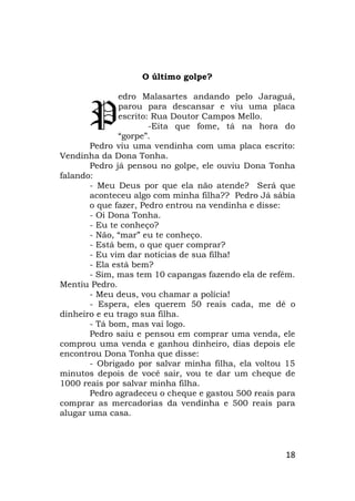 18
O último golpe?
edro Malasartes andando pelo Jaraguá,
parou para descansar e viu uma placa
escrito: Rua Doutor Campos Mello.
-Eita que fome, tá na hora do
“gorpe”.
Pedro viu uma vendinha com uma placa escrito:
Vendinha da Dona Tonha.
Pedro já pensou no golpe, ele ouviu Dona Tonha
falando:
- Meu Deus por que ela não atende? Será que
aconteceu algo com minha filha?? Pedro Já sábia
o que fazer, Pedro entrou na vendinha e disse:
- Oi Dona Tonha.
- Eu te conheço?
- Não, “mar” eu te conheço.
- Está bem, o que quer comprar?
- Eu vim dar notícias de sua filha!
- Ela está bem?
- Sim, mas tem 10 capangas fazendo ela de refém.
Mentiu Pedro.
- Meu deus, vou chamar a polícia!
- Espera, eles querem 50 reais cada, me dê o
dinheiro e eu trago sua filha.
- Tá bom, mas vai logo.
Pedro saiu e pensou em comprar uma venda, ele
comprou uma venda e ganhou dinheiro, dias depois ele
encontrou Dona Tonha que disse:
- Obrigado por salvar minha filha, ela voltou 15
minutos depois de você sair, vou te dar um cheque de
1000 reais por salvar minha filha.
Pedro agradeceu o cheque e gastou 500 reais para
comprar as mercadorias da vendinha e 500 reais para
alugar uma casa.
P
 