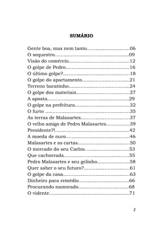 2
SUMÁRIO
Gente boa, mas nem tanto.............................06
O sequestro..................................................09
Visão do comércio.........................................12
O golpe de Pedro...........................................16
O último golpe?.............................................18
O golpe do apartamento................................21
Terreno baratinho.........................................24
O golpe dos materiais....................................27
A aposta.......................................................29
O golpe na prefeitura.....................................32
O furto .........................................................35
As terras de Malasartes.................................37
O velho amigo de Pedro Malasartes................39
Presidente?!..................................................42
A moeda de ouro...........................................46
Malasartes e as cartas...................................50
O mercado do seu Carlos..............................53
Que cachorrada............................................55
Pedro Malasartes e seu gelinho......................58
Quer saber o seu futuro?...............................61
O golpe da casa.............................................63
Dinheiro para remédio..................................66
Procurando namorado..................................68
O vidente......................................................71
 