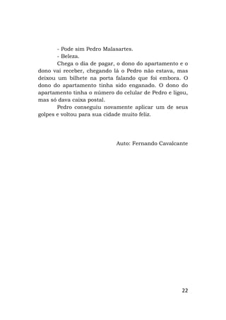 22
- Pode sim Pedro Malasartes.
- Beleza.
Chega o dia de pagar, o dono do apartamento e o
dono vai receber, chegando lá o Pedro não estava, mas
deixou um bilhete na porta falando que foi embora. O
dono do apartamento tinha sido enganado. O dono do
apartamento tinha o número do celular de Pedro e ligou,
mas só dava caixa postal.
Pedro conseguiu novamente aplicar um de seus
golpes e voltou para sua cidade muito feliz.
Auto: Fernando Cavalcante
 