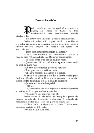 24
Terreno baratinho...
edro ao chegar no Jaraguá vê um banco e
entra, ao entrar no banco vê três
senhorinhas sem atendimento decide
ajudar e diz:
- Eu estou sem uniforme preciso arrumar um.
Pedro vai no banheiro a procura de um uniforme
e a acha um pendurado em um gancho com uma roupa e
decide vesti-lo. Depois de vesti-lo vai ajudar as
senhorinhas:
- Bom dia! Estão precisando de ajuda?
- Sim, nós estamos sem assistência técnica e
precisamos retirar o dinheiro. Diz uma senhorinha.
- Só isso? Acho que posso ajudar vocês.
´ - Queremos retirar o dinheiro que a nossa neta
depositou para nós.
- Quanto as senhoras precisão retirar?
- Bom precisamos retirar tudo.
- Ok, vou precisar do cartão e a senha!
As senhoras passam a senha e dão o cartão para
Pedro, então ele decide aplicar seu novo golpe em mente.
Então Pedro pergunta o total do saldo bancário.
- Quanto e o saldo desejado?
-É 10mil.
- Tá, vocês vão ter que esperar 5 minutos porque
a máquina é um pouco lenta para isto.
- Tá, a gente vai esperar logo ali.
Pedro retira o dinheiro na máquina perto do
balcão, depois de 5 minuto o dinheiro é retirado da
máquina e Pedro dá o dinheiro para as senhoras.
- Olha muito obrigado caro ‘’jovem’’ toma uma
pequena gorjeta de 50 reais.
-Nossa! muito obrigado.
P
 