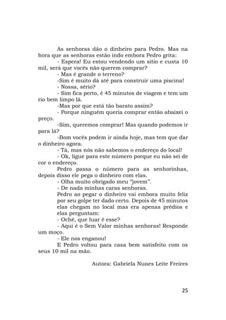 25
As senhoras dão o dinheiro para Pedro. Mas na
hora que as senhoras estão indo embora Pedro grita:
- Espera! Eu estou vendendo um sitio e custa 10
mil, será que vocês não querem comprar?
- Mas é grande o terreno?
-Sim é muito dá até para construir uma piscina!
- Nossa, sério?
- Sim fica perto, é 45 minutos de viagem e tem um
rio bem limpo lá.
-Mas por que está tão barato assim?
- Porque ninguém queria comprar então abaixei o
preço.
-Sim, queremos comprar! Mas quando podemos ir
para lá?
-Bom vocês podem ir ainda hoje, mas tem que dar
o dinheiro agora.
- Tá, mas nós não sabemos o endereço do local!
- Ok, ligue para este número porque eu não sei de
cor o endereço.
Pedro passa o número para as senhorinhas,
depois disso ele pega o dinheiro com elas.
- Olha muito obrigado meu ‘’jovem’’.
- De nada minhas caras senhoras.
Pedro ao pegar o dinheiro vai embora muito feliz
por seu golpe ter dado certo. Depois de 45 minutos
elas chegam no local mas era apenas prédios e
elas perguntam:
- Ochê, que luar é esse?
- Aqui é o Sem Valor minhas senhoras! Responde
um moço.
- Ele nos enganou!
E Pedro voltou para casa bem satisfeito com os
seus 10 mil na mão.
Autora: Gabriela Nunes Leite Freires
 