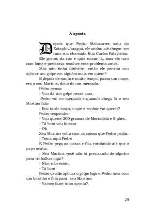 29
A aposta
epois que Pedro Malasartes saiu da
Estação Jaraguá, ele andou até chegar em
uma rua chamada Rua Carlos Palavisino.
Ele gostou da rua e quis morar lá, mas ele tava
com fome e precisava resolver esse problema antes.
Mas não tinha dinheiro, então ele pensou vou
aplicar um golpe em alguém mais em quem?
E depois de muito e muito tempo, passa um moço,
era o seu Martins, dono de um mercado.
Pedro pensa:
- Vou dá um golpe nesse cara.
Pedro vai no mercado e quando chega lá o seu
Martins fala:
- Boa tarde moço, o que o senhor vai querer?
Pedro responde:
- Vou querer 200 gramas de Mortadela e 5 pães.
- Tá bom vou buscar
- Ok
Seu Martins volta com as coisas que Pedro pediu.
- Toma aqui Pedro
E Pedro pega as coisas e fica enrolando até que o
papo acaba.
- Seu Martins você não tá precisando de alguém
para trabalhar aqui?
- Não, não estou.
- Tá bom
Pedro decide aplicar o golpe logo e Pedro tava com
um baralho e fala para seu Martins:
- Vamos fazer uma aposta?
D
 