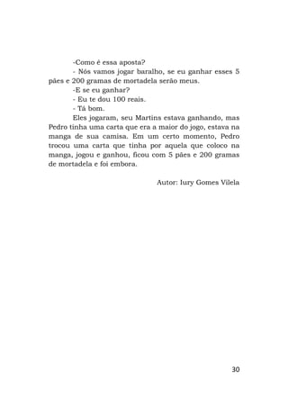30
-Como é essa aposta?
- Nós vamos jogar baralho, se eu ganhar esses 5
pães e 200 gramas de mortadela serão meus.
-E se eu ganhar?
- Eu te dou 100 reais.
- Tá bom.
Eles jogaram, seu Martins estava ganhando, mas
Pedro tinha uma carta que era a maior do jogo, estava na
manga de sua camisa. Em um certo momento, Pedro
trocou uma carta que tinha por aquela que coloco na
manga, jogou e ganhou, ficou com 5 pães e 200 gramas
de mortadela e foi embora.
Autor: Iury Gomes Vilela
 