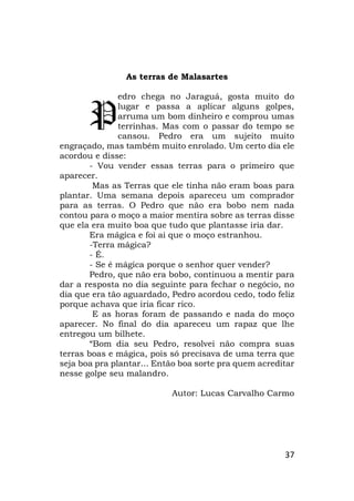 37
As terras de Malasartes
edro chega no Jaraguá, gosta muito do
lugar e passa a aplicar alguns golpes,
arruma um bom dinheiro e comprou umas
terrinhas. Mas com o passar do tempo se
cansou. Pedro era um sujeito muito
engraçado, mas também muito enrolado. Um certo dia ele
acordou e disse:
- Vou vender essas terras para o primeiro que
aparecer.
Mas as Terras que ele tinha não eram boas para
plantar. Uma semana depois apareceu um comprador
para as terras. O Pedro que não era bobo nem nada
contou para o moço a maior mentira sobre as terras disse
que ela era muito boa que tudo que plantasse iria dar.
Era mágica e foi ai que o moço estranhou.
-Terra mágica?
- É.
- Se é mágica porque o senhor quer vender?
Pedro, que não era bobo, continuou a mentir para
dar a resposta no dia seguinte para fechar o negócio, no
dia que era tão aguardado, Pedro acordou cedo, todo feliz
porque achava que iria ficar rico.
E as horas foram de passando e nada do moço
aparecer. No final do dia apareceu um rapaz que lhe
entregou um bilhete.
“Bom dia seu Pedro, resolvei não compra suas
terras boas e mágica, pois só precisava de uma terra que
seja boa pra plantar... Então boa sorte pra quem acreditar
nesse golpe seu malandro.
Autor: Lucas Carvalho Carmo
P
 