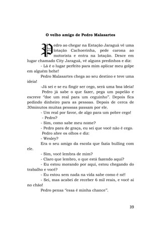 39
O velho amigo de Pedro Malasartes
edro ao chegar na Estação Jaraguá vê uma
lotação Cachoerinha, pede carona ao
motorista e entra na lotação. Desce em
lugar chamado City Jaraguá, vê alguns predinhos e diz:
- Lá é o lugar perfeito para mim aplicar meu golpe
em alguém hehe!
Pedro Malasartes chega ao seu destino e teve uma
ideia!
-Já sei e se eu fingir ser cego, será uma boa ideia!
Pedro já sabe o que fazer, pega um papelão e
escreve ‘’doe um real para um ceguinho’’. Depois fica
pedindo dinheiro para as pessoas. Depois de cerca de
30minutos muitas pessoas passam por ele.
- Um real por favor, de algo para um pobre cego!
- Pedro?
- Sim, como sabe meu nome?
- Pedro para de graça, eu sei que você não é cego.
Pedro abre os olhos e diz:
- Wesley?
Era o seu amigo da escola que fazia bulling com
ele.
- Sim, você lembra de mim?
- Claro que lembro, o que está fazendo aqui?
- Eu estou morando por aqui, estou chegando do
trabalho e você?
- Eu estou sem nada na vida sabe como é né!
- Sei, mas acabei de receber 6 mil reais, e você ai
no chão!
Pedro pensa ‘’essa é minha chance’’.
P
 
