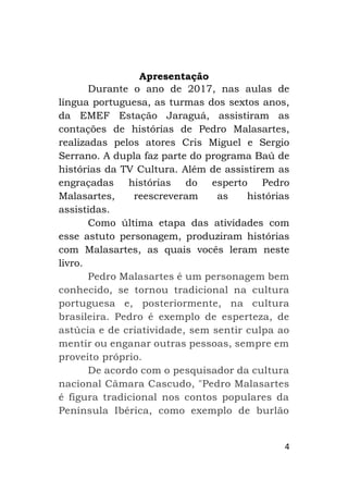4
Apresentação
Durante o ano de 2017, nas aulas de
língua portuguesa, as turmas dos sextos anos,
da EMEF Estação Jaraguá, assistiram as
contações de histórias de Pedro Malasartes,
realizadas pelos atores Cris Miguel e Sergio
Serrano. A dupla faz parte do programa Baú de
histórias da TV Cultura. Além de assistirem as
engraçadas histórias do esperto Pedro
Malasartes, reescreveram as histórias
assistidas.
Como última etapa das atividades com
esse astuto personagem, produziram histórias
com Malasartes, as quais vocês leram neste
livro.
Pedro Malasartes é um personagem bem
conhecido, se tornou tradicional na cultura
portuguesa e, posteriormente, na cultura
brasileira. Pedro é exemplo de esperteza, de
astúcia e de criatividade, sem sentir culpa ao
mentir ou enganar outras pessoas, sempre em
proveito próprio.
De acordo com o pesquisador da cultura
nacional Câmara Cascudo, "Pedro Malasartes
é figura tradicional nos contos populares da
Península Ibérica, como exemplo de burlão
 